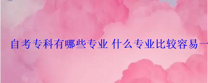 自考专科有哪些专业什么专业比较容易一些 自考专科有哪些专业什么专业比较容易一些