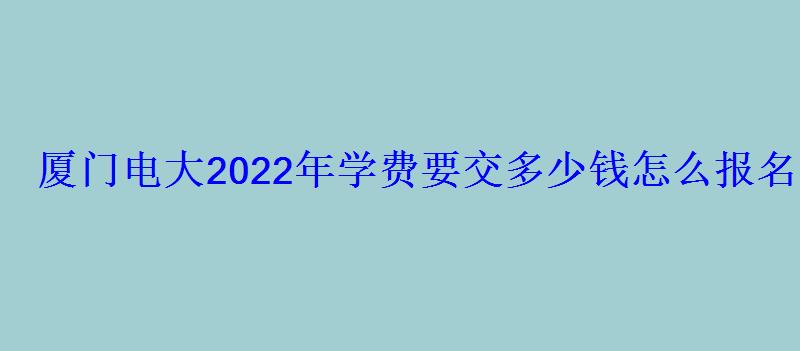 厦门电大2022年学费要交多少钱怎么报名 厦门电大2022年学费要交多少钱怎么报名