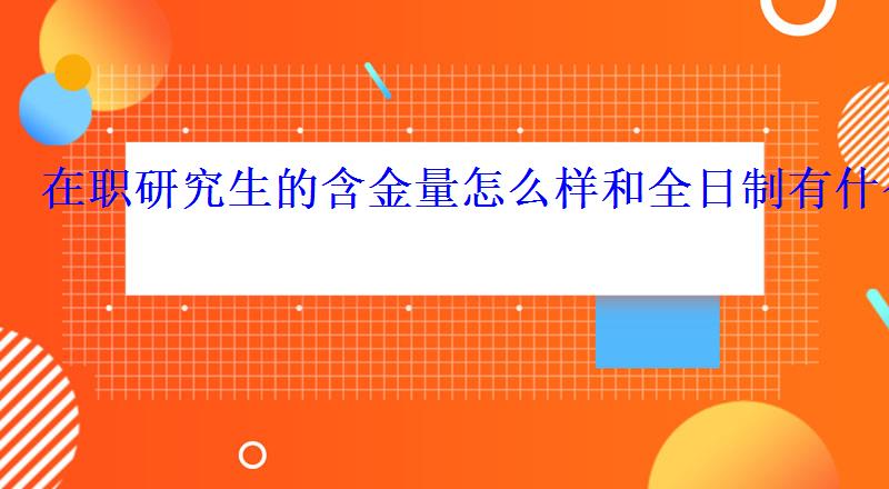 在职研究生的含金量怎么样和全日制有什么区别 在职研究生的含金量怎么样和全日制有什么区别