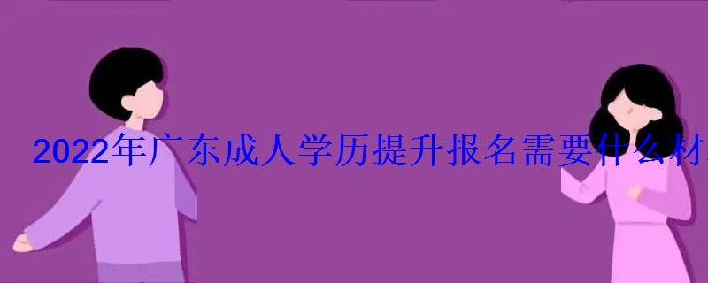 2022年广东成人学历提升报名需要什么材料 2022年广东成人学历提升报名需要什么材料