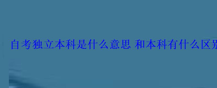自考独立本科是什么意思和本科有什么区别 自考独立本科是什么意思和本科有什么区别