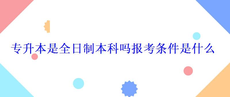 专升本是全日制本科吗报考条件是什么 专升本是全日制本科吗报考条件是什么