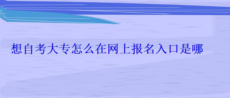 想自考大专怎么在网上报名入口是哪 想自考大专怎么在网上报名入口是哪