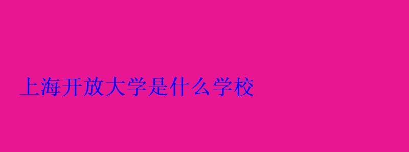 上海开放大学是什么学校 上海开放大学是什么学校