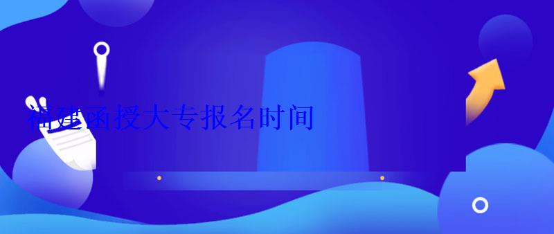 福建函授大专报名时间 福建函授大专报名时间