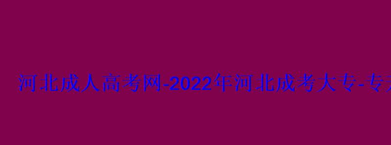 河北成人高考网-2022年河北成考大专-专升本报名招生平台