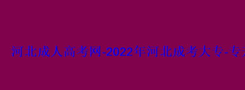 河北成人高考网-2022年河北成考大专-专升本报名招生平台