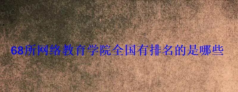 68所网络教育学院全国有排名的是哪些 68所网络教育学院全国有排名的是哪些