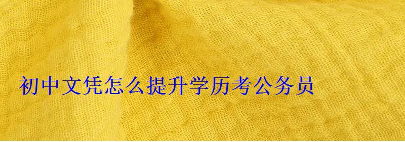 初中文凭怎么提升学历考公务员，初中文凭怎么提升学历江苏