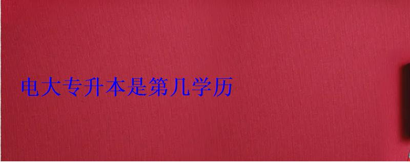 电大专升本是第几学历 电大专升本是第几学历