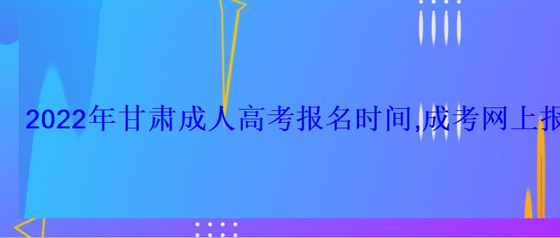 2022年甘肃成人高考报名时间,成考网上报名入口和网址