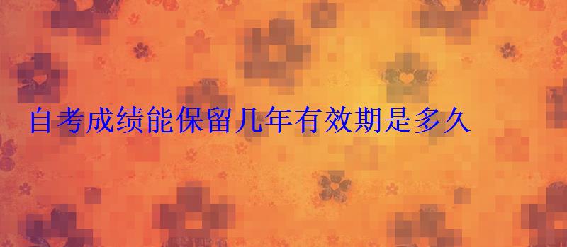 自考成绩能保留几年有效期是多久 自考成绩能保留几年有效期是多久