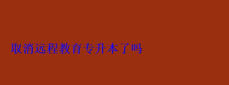 取消远程教育专升本了吗 取消远程教育专升本了吗