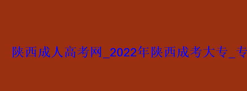 陕西成人高考网_2022年陕西成考大专_专升本报名招生平台
