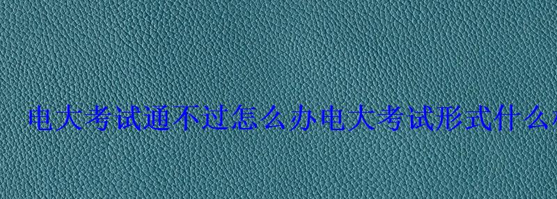 电大考试通不过怎么办电大考试形式什么样 电大考试通不过怎么办电大考试形式什么样