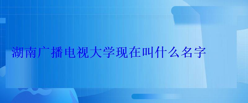 湖南广播电视大学现在叫什么名字 湖南广播电视大学现在叫什么名字