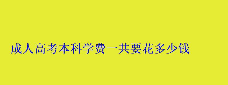 成人高考本科学费一共要花多少钱 成人高考本科学费一共要花多少钱