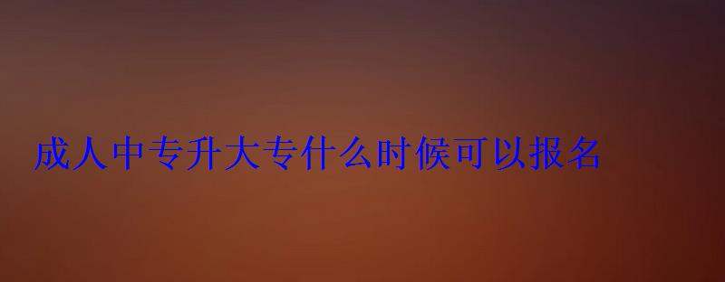 成人中专升大专什么时候可以报名，成人初中升中专去哪里报名