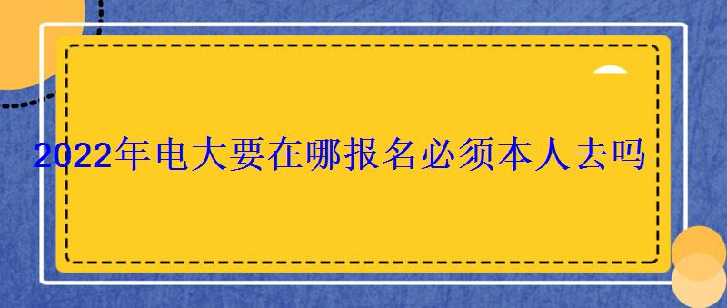 2022年电大要在哪报名必须本人去吗 2022年电大要在哪报名必须本人去吗