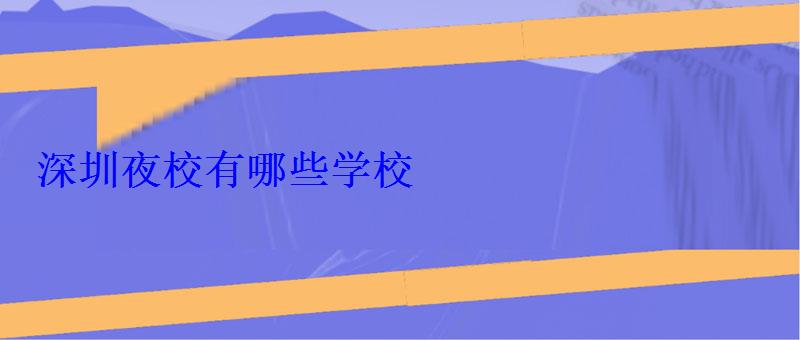 深圳夜校有哪些学校 深圳夜校有哪些学校