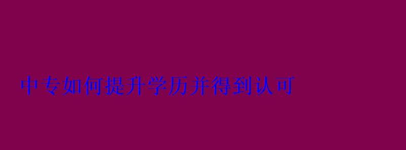 如何提升学历并得到认可，中专生如何提升学历