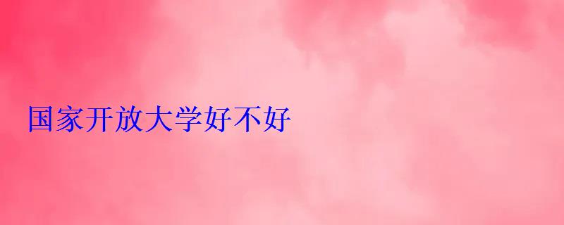 国家开放大学好不好 国家开放大学好不好