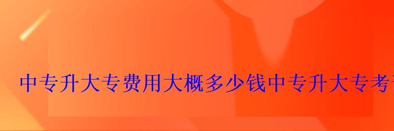 中专升大专费用大概多少钱，中专升大专考试试题