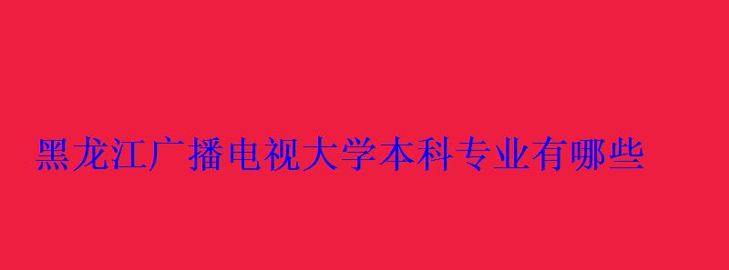黑龙江广播电视大学本科专业有哪些 黑龙江广播电视大学本科专业有哪些