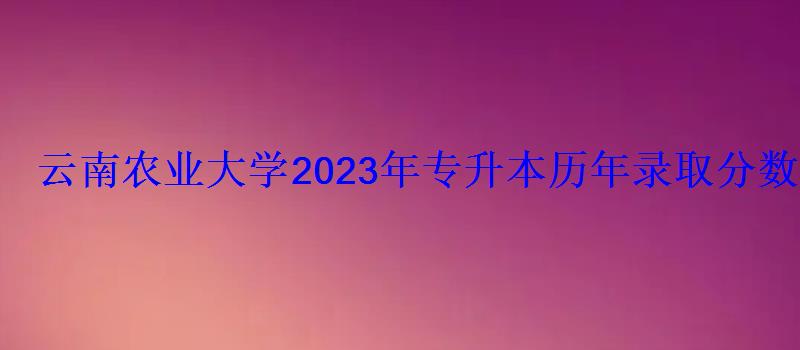 云南农业大学2023年专升本历年录取分数线