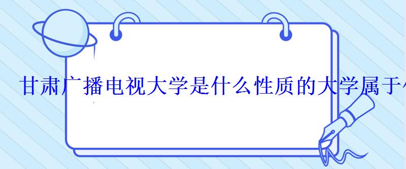 甘肃广播电视大学是什么性质的大学属于什么学历 甘肃广播电视大学是什么性质的大学属于什么学历