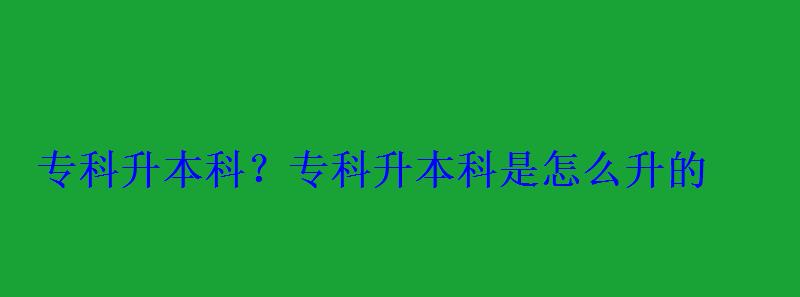 专科升本科？，专科升本科是怎么升的