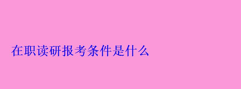 在职读研报考条件是什么 在职读研报考条件是什么