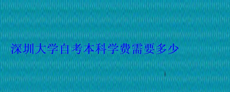 深圳大学自考本科学费需要多少