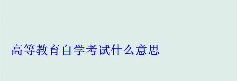 高等教育自学考试什么意思 高等教育自学考试什么意思