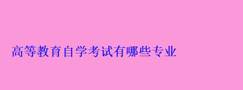 高等教育自学考试有哪些专业 高等教育自学考试有哪些专业