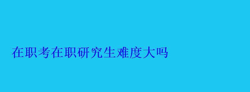 在职考在职研究生难度大吗 在职考在职研究生难度大吗