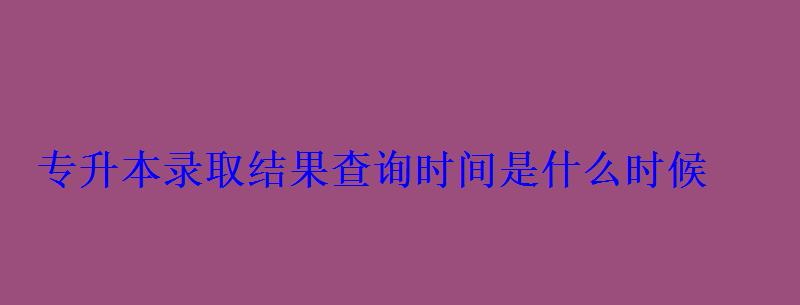 专升本录取结果查询时间是什么时候