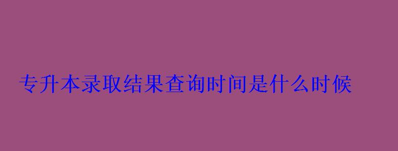 专升本录取结果查询时间是什么时候