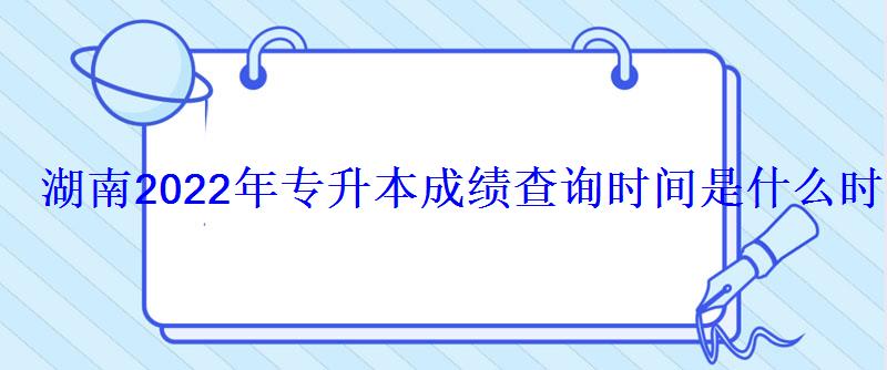湖南2022年专升本成绩查询时间是什么时候 湖南2022年专升本成绩查询时间是什么时候