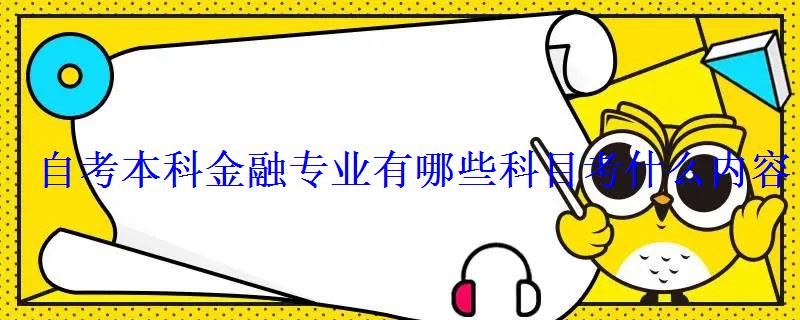 自考本科金融专业有哪些科目考什么内容 自考本科金融专业有哪些科目考什么内容