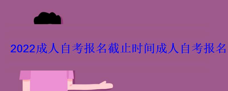 2022成人自考报名截止时间，成人自考报名时间2022年官网河北