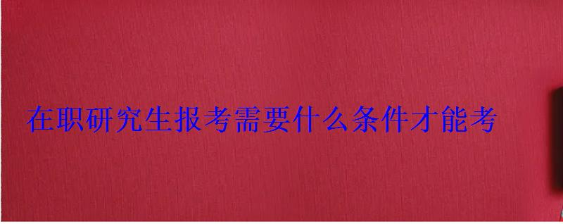 在职研究生报考需要什么条件才能考