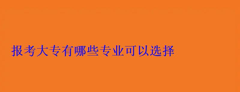 报考大专有哪些专业可以选择 报考大专有哪些专业可以选择