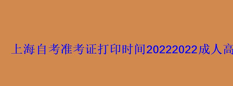上海自考准考证打印时间2022，2022成人高考准考证打印时间