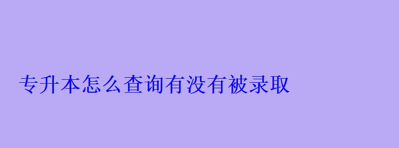 专升本怎么查询有没有被录取 专升本怎么查询有没有被录取