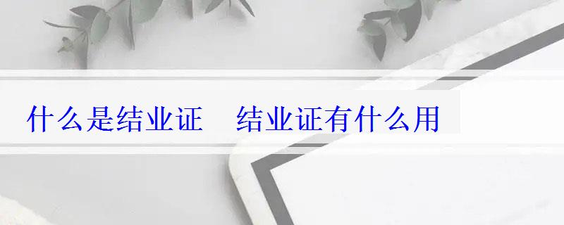 什么是结业证 结业证有什么用 什么是结业证 结业证有什么用