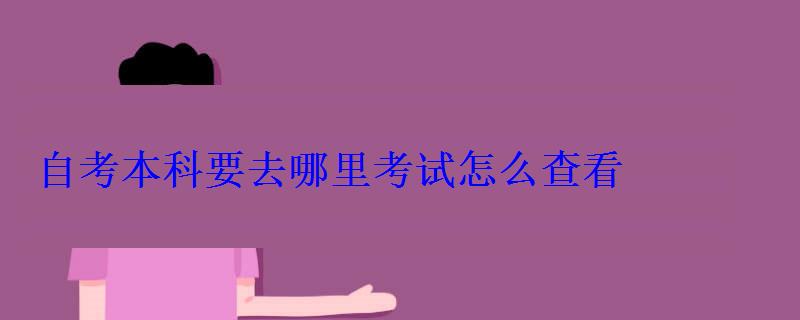 自考本科要去哪里考试怎么查看 自考本科要去哪里考试怎么查看