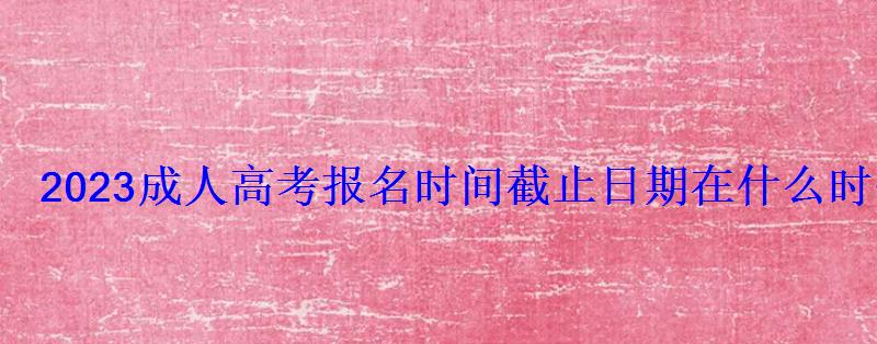 2023成人高考报名时间截止日期在什么时候 2023成人高考报名时间截止日期在什么时候