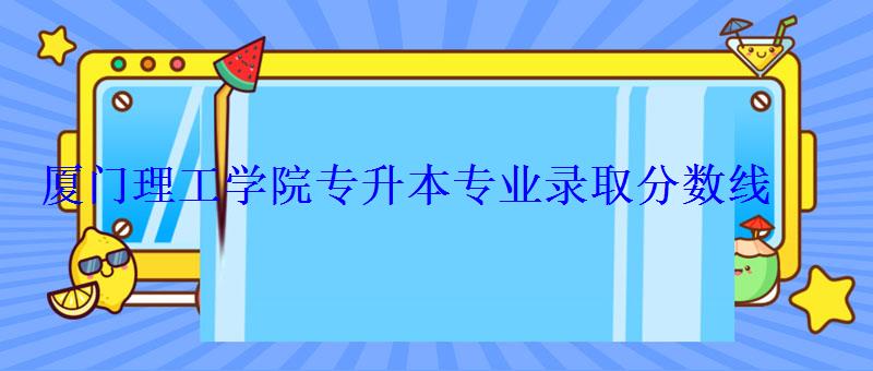 厦门理工学院专升本专业录取分数线