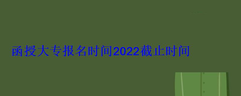 函授大专报名时间2022截止时间 函授大专报名时间2022截止时间